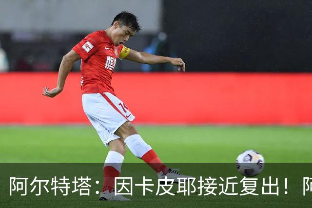 阿尔特塔：因卡皮耶接近复出！阿森纳的足球风格非常棒！